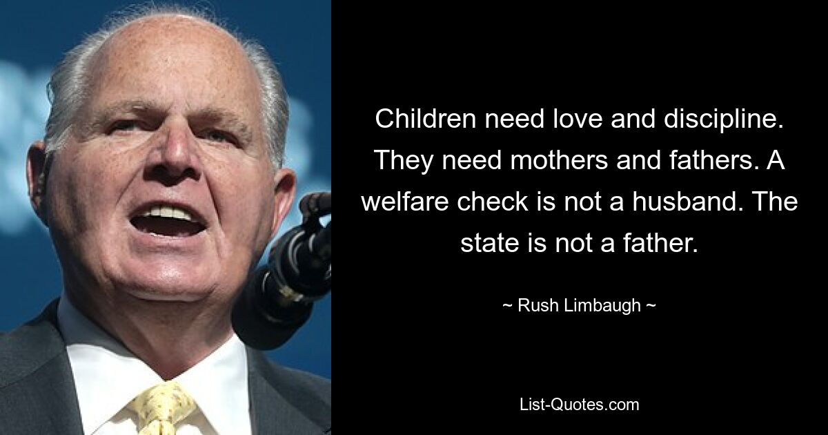 Children need love and discipline. They need mothers and fathers. A welfare check is not a husband. The state is not a father. — © Rush Limbaugh