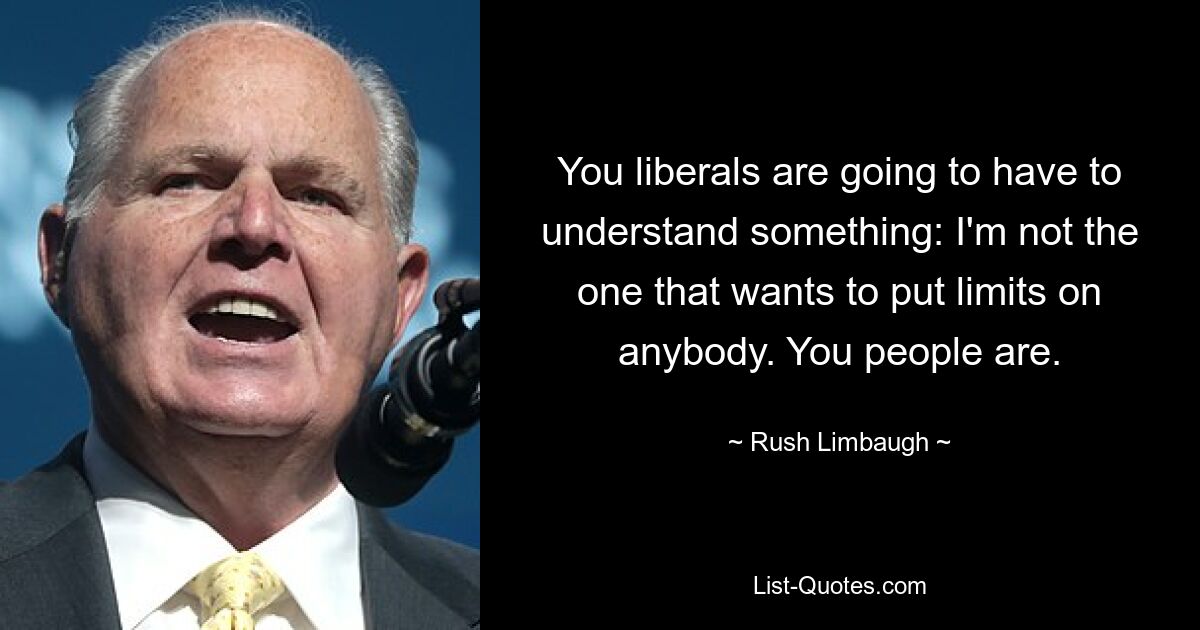 You liberals are going to have to understand something: I'm not the one that wants to put limits on anybody. You people are. — © Rush Limbaugh