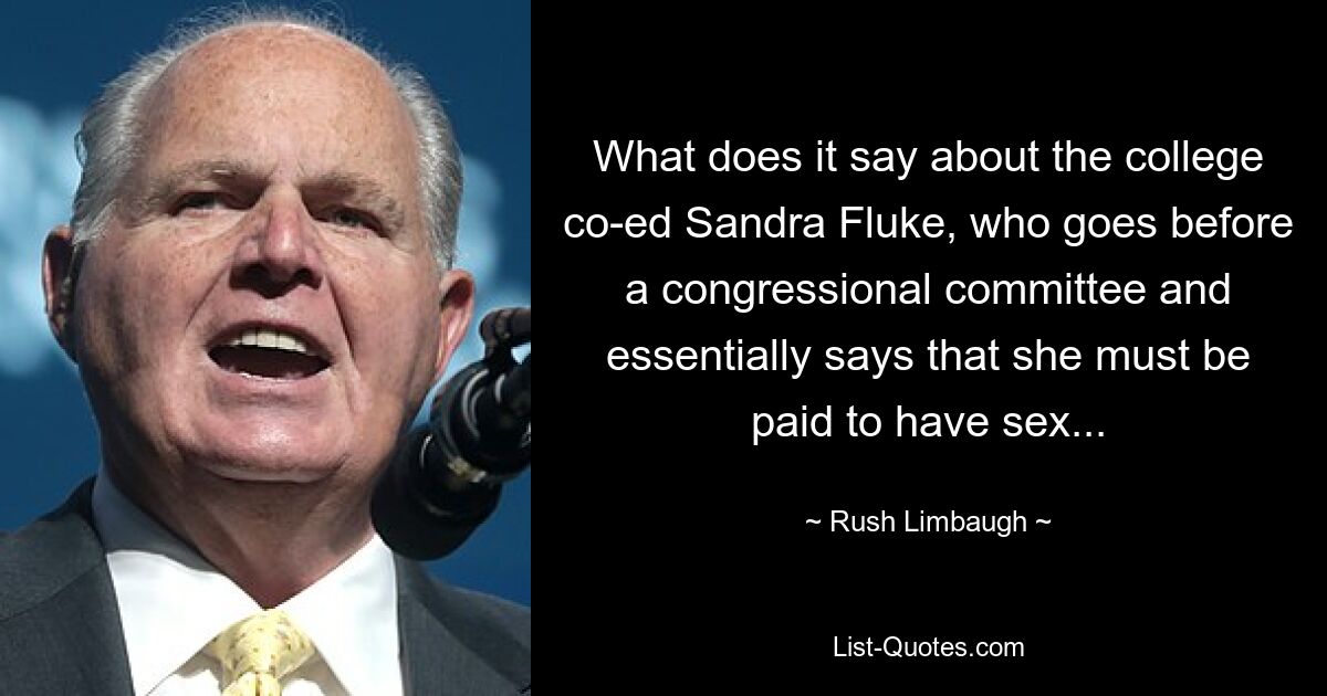 What does it say about the college co-ed Sandra Fluke, who goes before a congressional committee and essentially says that she must be paid to have sex... — © Rush Limbaugh