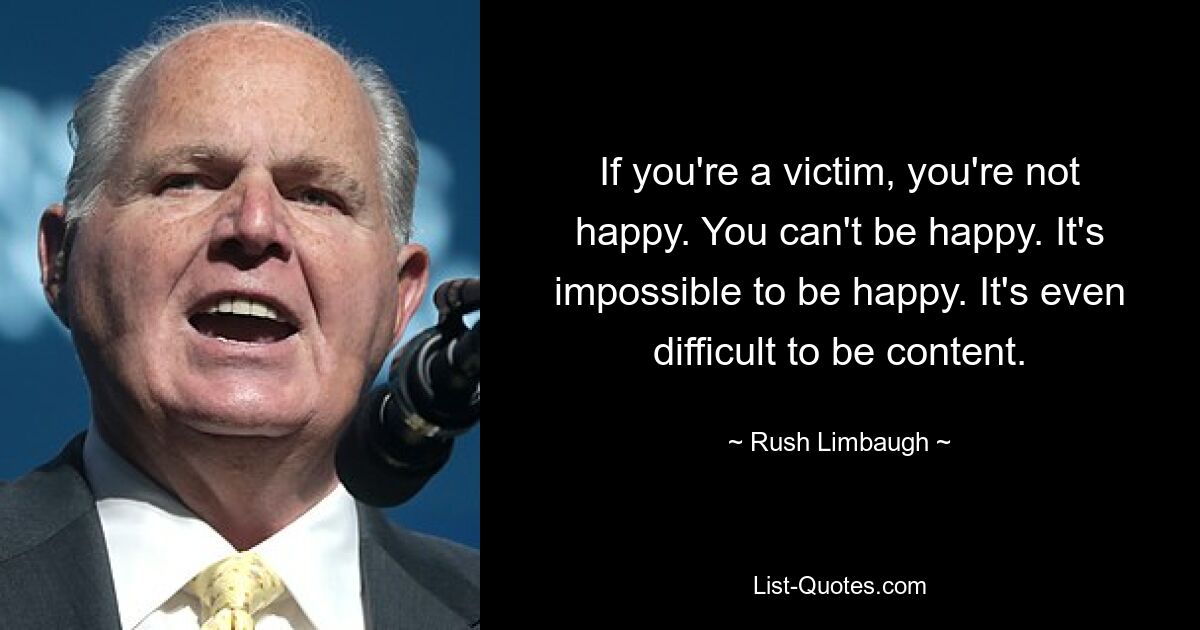 If you're a victim, you're not happy. You can't be happy. It's impossible to be happy. It's even difficult to be content. — © Rush Limbaugh