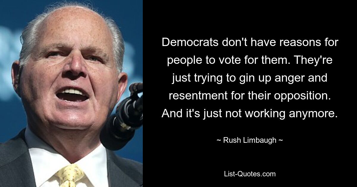 Democrats don't have reasons for people to vote for them. They're just trying to gin up anger and resentment for their opposition. And it's just not working anymore. — © Rush Limbaugh