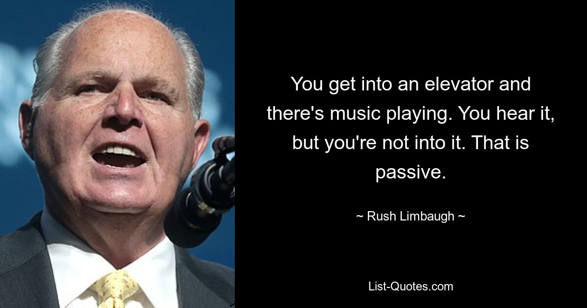 You get into an elevator and there's music playing. You hear it, but you're not into it. That is passive. — © Rush Limbaugh