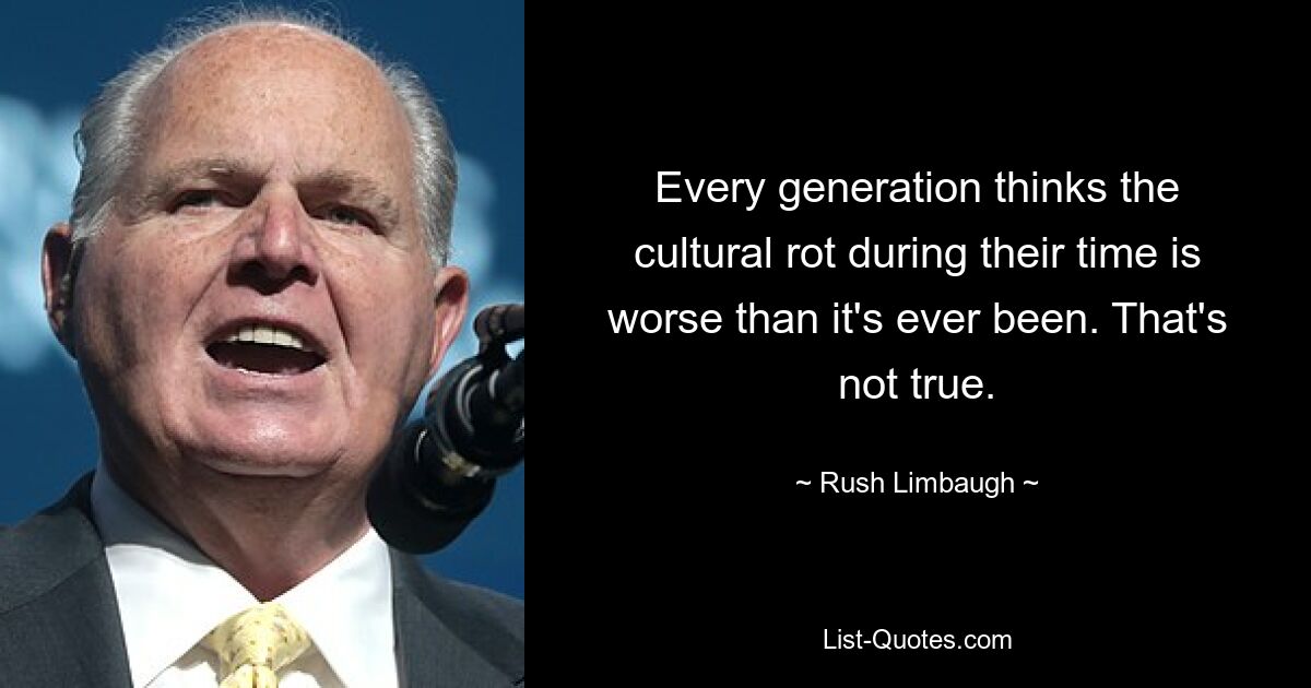 Every generation thinks the cultural rot during their time is worse than it's ever been. That's not true. — © Rush Limbaugh