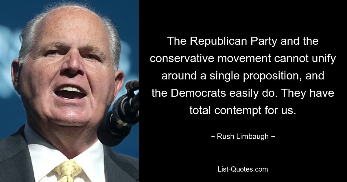 The Republican Party and the conservative movement cannot unify around a single proposition, and the Democrats easily do. They have total contempt for us. — © Rush Limbaugh