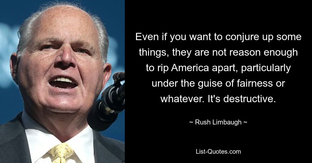 Even if you want to conjure up some things, they are not reason enough to rip America apart, particularly under the guise of fairness or whatever. It's destructive. — © Rush Limbaugh