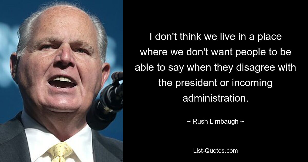 I don't think we live in a place where we don't want people to be able to say when they disagree with the president or incoming administration. — © Rush Limbaugh