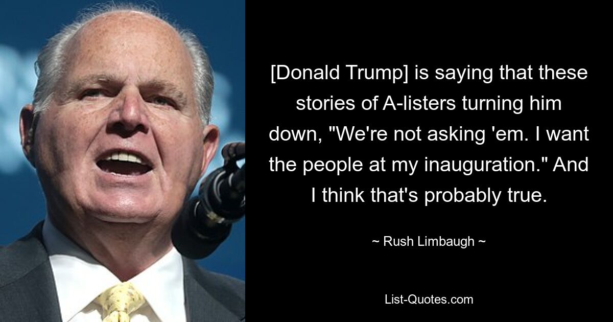 [Donald Trump] is saying that these stories of A-listers turning him down, "We're not asking 'em. I want the people at my inauguration." And I think that's probably true. — © Rush Limbaugh