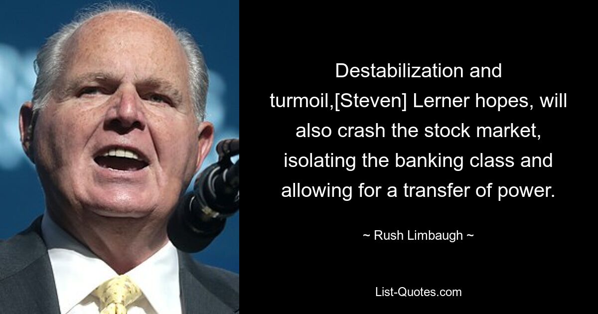 Destabilization and turmoil,[Steven] Lerner hopes, will also crash the stock market, isolating the banking class and allowing for a transfer of power. — © Rush Limbaugh