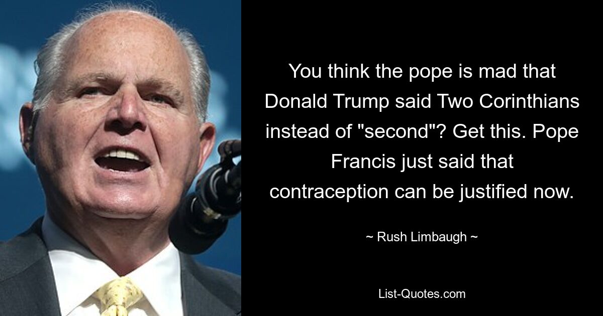 You think the pope is mad that Donald Trump said Two Corinthians instead of "second"? Get this. Pope Francis just said that contraception can be justified now. — © Rush Limbaugh