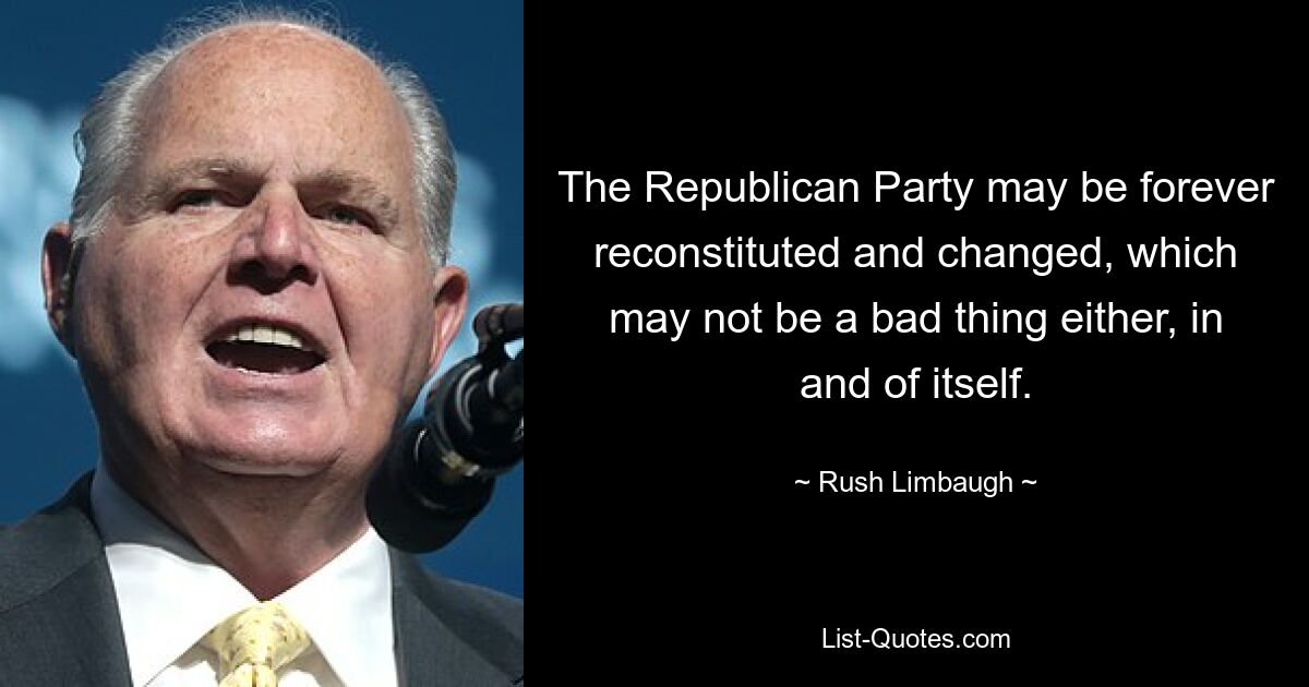 The Republican Party may be forever reconstituted and changed, which may not be a bad thing either, in and of itself. — © Rush Limbaugh