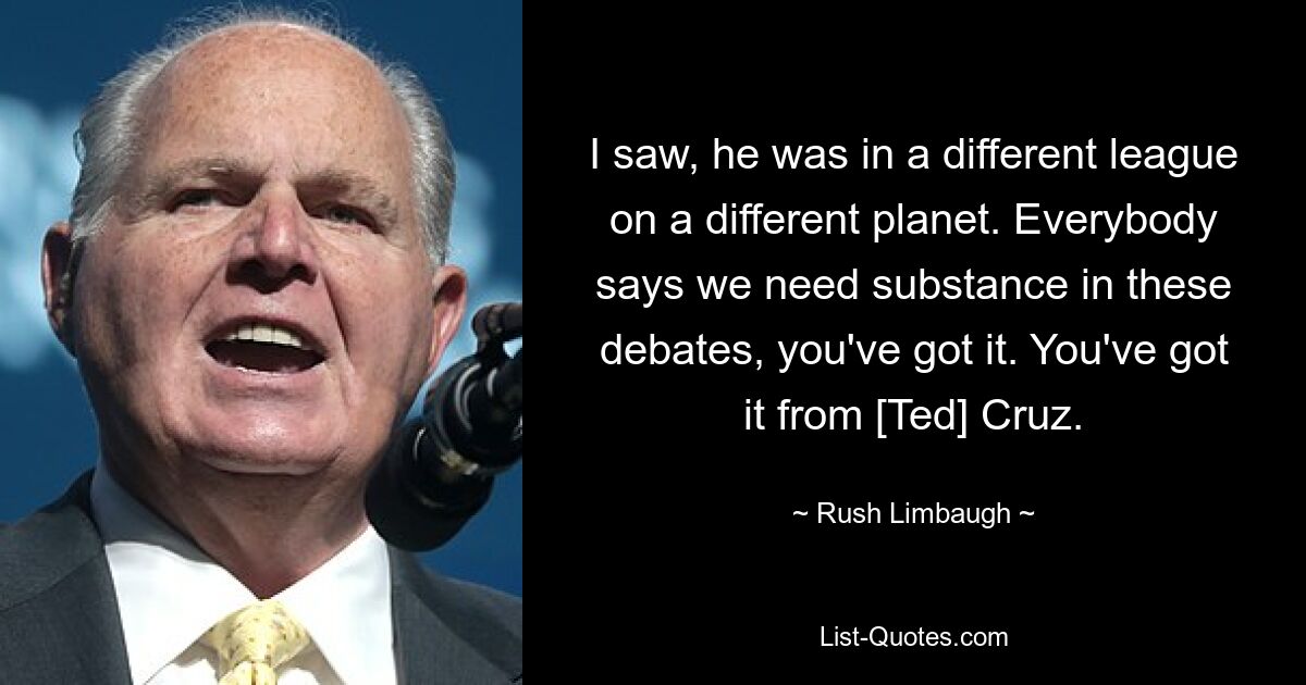 I saw, he was in a different league on a different planet. Everybody says we need substance in these debates, you've got it. You've got it from [Ted] Cruz. — © Rush Limbaugh