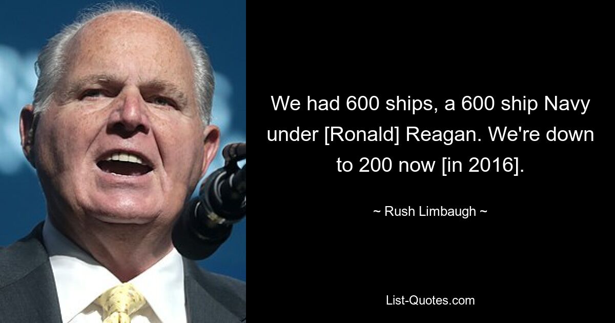 We had 600 ships, a 600 ship Navy under [Ronald] Reagan. We're down to 200 now [in 2016]. — © Rush Limbaugh