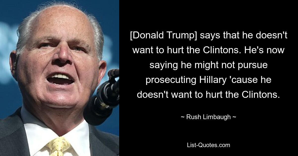 [Donald Trump] says that he doesn't want to hurt the Clintons. He's now saying he might not pursue prosecuting Hillary 'cause he doesn't want to hurt the Clintons. — © Rush Limbaugh