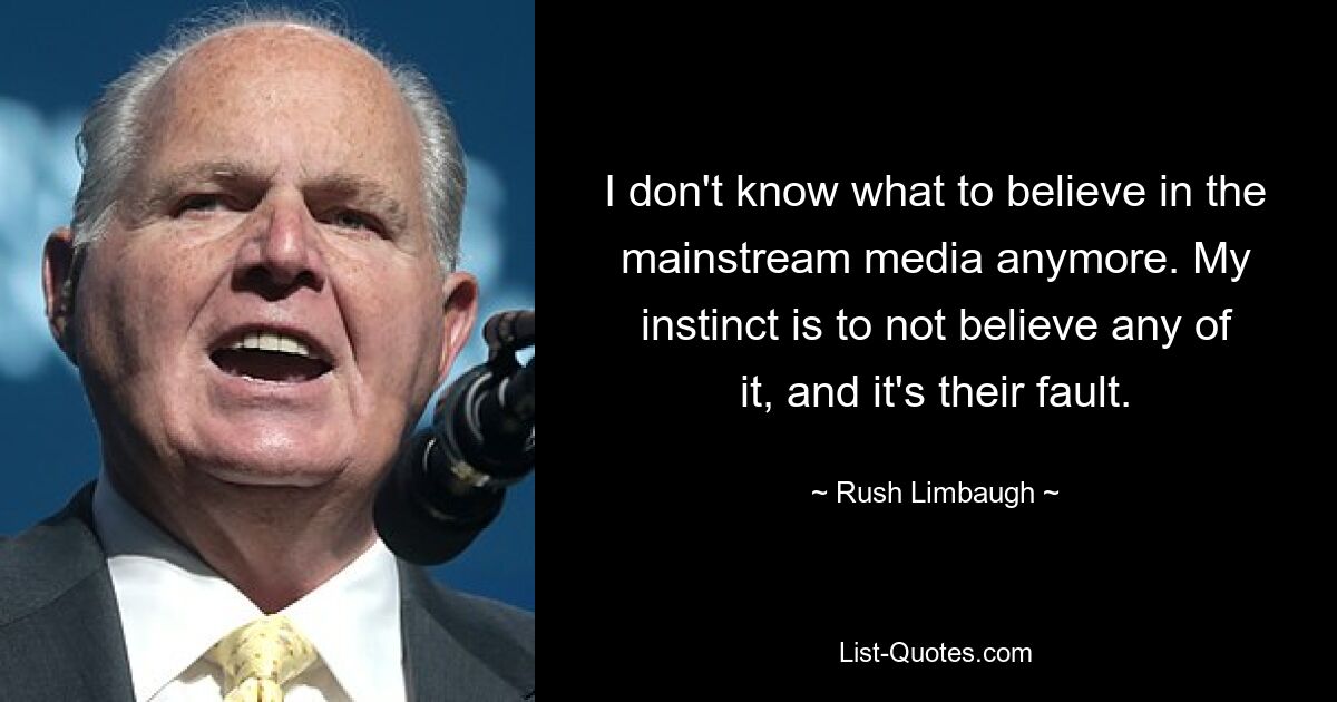 I don't know what to believe in the mainstream media anymore. My instinct is to not believe any of it, and it's their fault. — © Rush Limbaugh