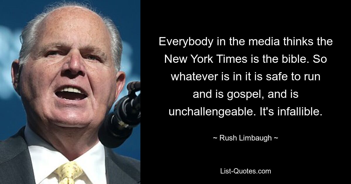 Everybody in the media thinks the New York Times is the bible. So whatever is in it is safe to run and is gospel, and is unchallengeable. It's infallible. — © Rush Limbaugh