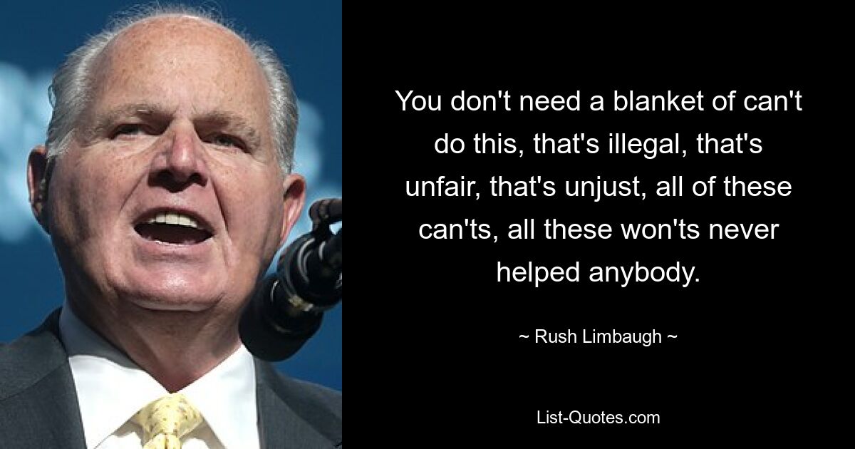 You don't need a blanket of can't do this, that's illegal, that's unfair, that's unjust, all of these can'ts, all these won'ts never helped anybody. — © Rush Limbaugh