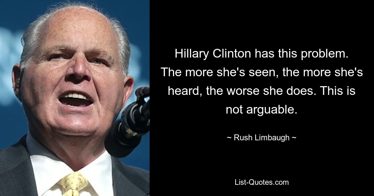 Hillary Clinton has this problem. The more she's seen, the more she's heard, the worse she does. This is not arguable. — © Rush Limbaugh