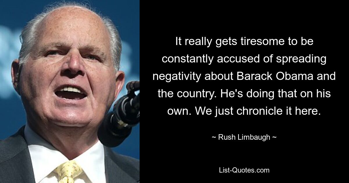 It really gets tiresome to be constantly accused of spreading negativity about Barack Obama and the country. He's doing that on his own. We just chronicle it here. — © Rush Limbaugh