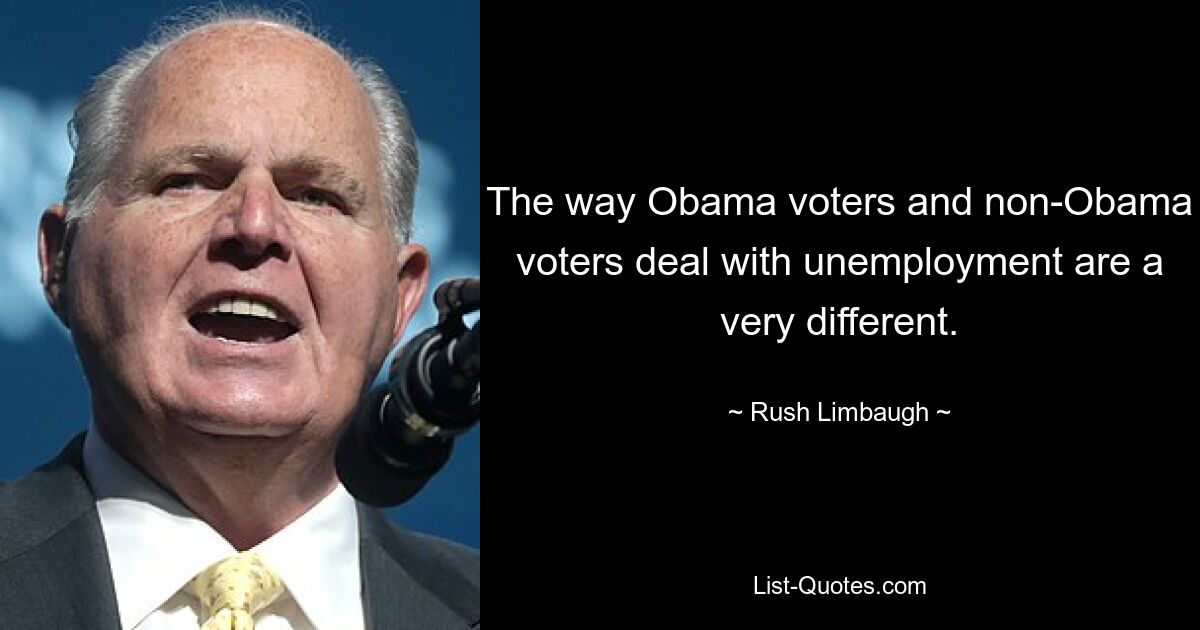 The way Obama voters and non-Obama voters deal with unemployment are a very different. — © Rush Limbaugh