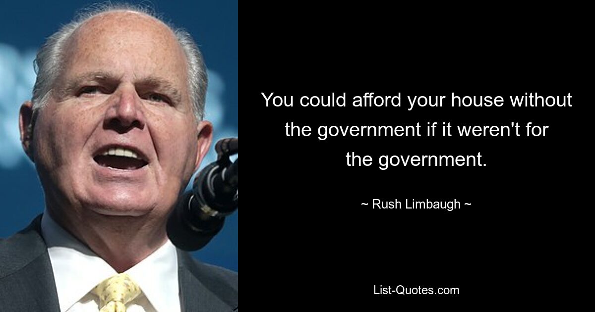 You could afford your house without the government if it weren't for the government. — © Rush Limbaugh