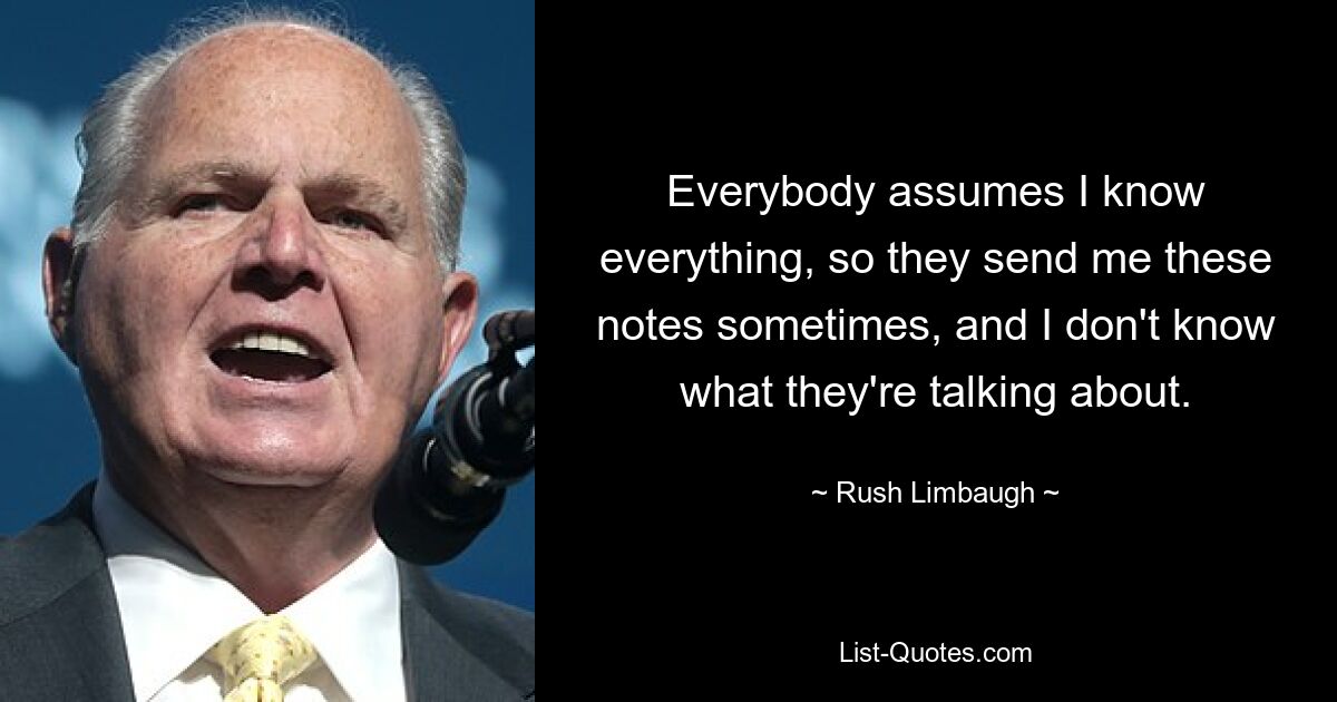 Everybody assumes I know everything, so they send me these notes sometimes, and I don't know what they're talking about. — © Rush Limbaugh