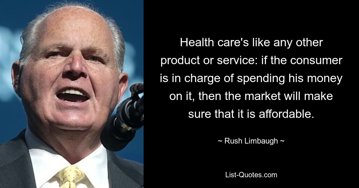 Health care's like any other product or service: if the consumer is in charge of spending his money on it, then the market will make sure that it is affordable. — © Rush Limbaugh