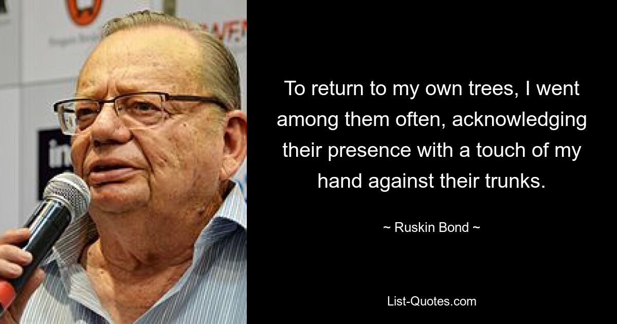 To return to my own trees, I went among them often, acknowledging their presence with a touch of my hand against their trunks. — © Ruskin Bond