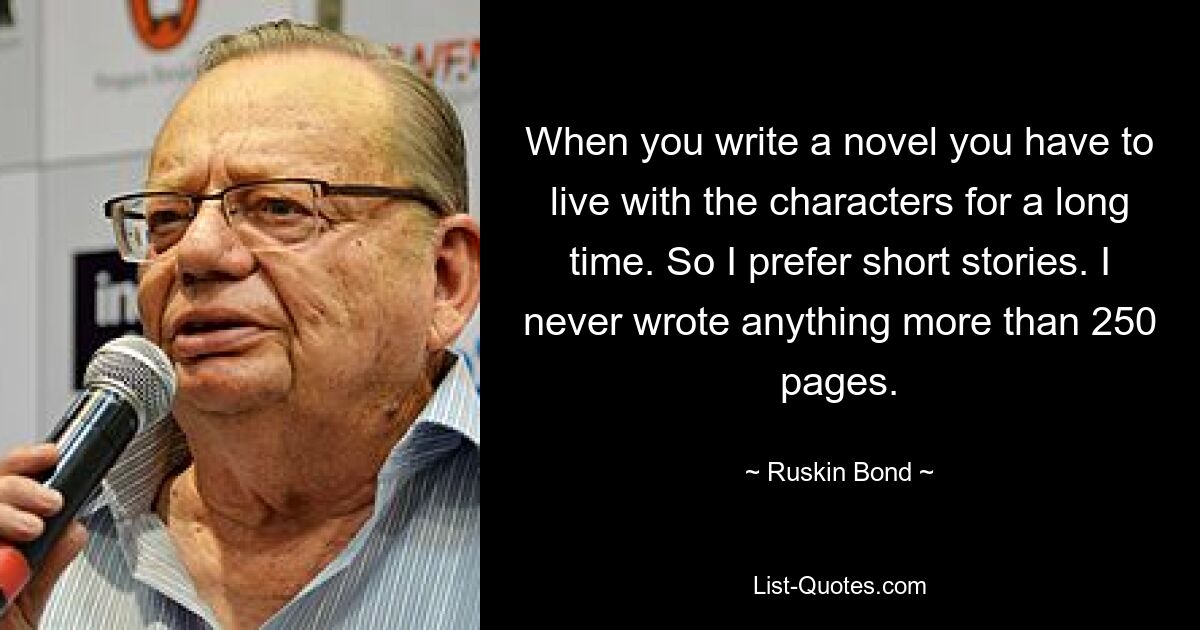 When you write a novel you have to live with the characters for a long time. So I prefer short stories. I never wrote anything more than 250 pages. — © Ruskin Bond