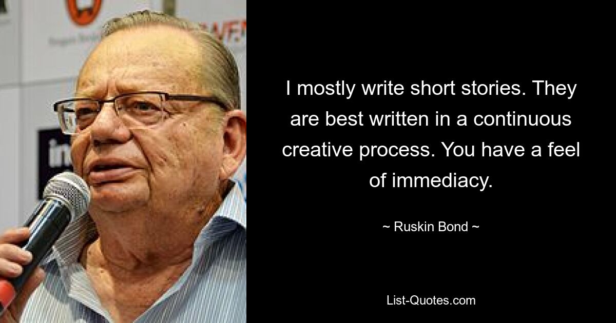 I mostly write short stories. They are best written in a continuous creative process. You have a feel of immediacy. — © Ruskin Bond