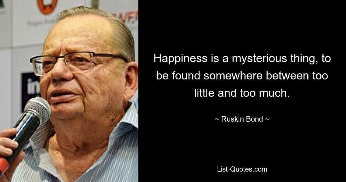 Happiness is a mysterious thing, to be found somewhere between too little and too much. — © Ruskin Bond