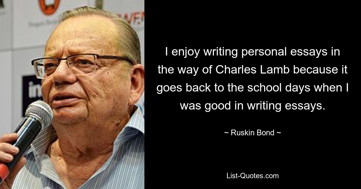 I enjoy writing personal essays in the way of Charles Lamb because it goes back to the school days when I was good in writing essays. — © Ruskin Bond