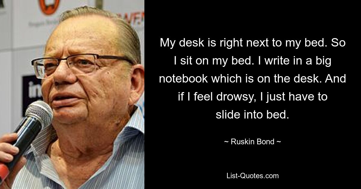 My desk is right next to my bed. So I sit on my bed. I write in a big notebook which is on the desk. And if I feel drowsy, I just have to slide into bed. — © Ruskin Bond