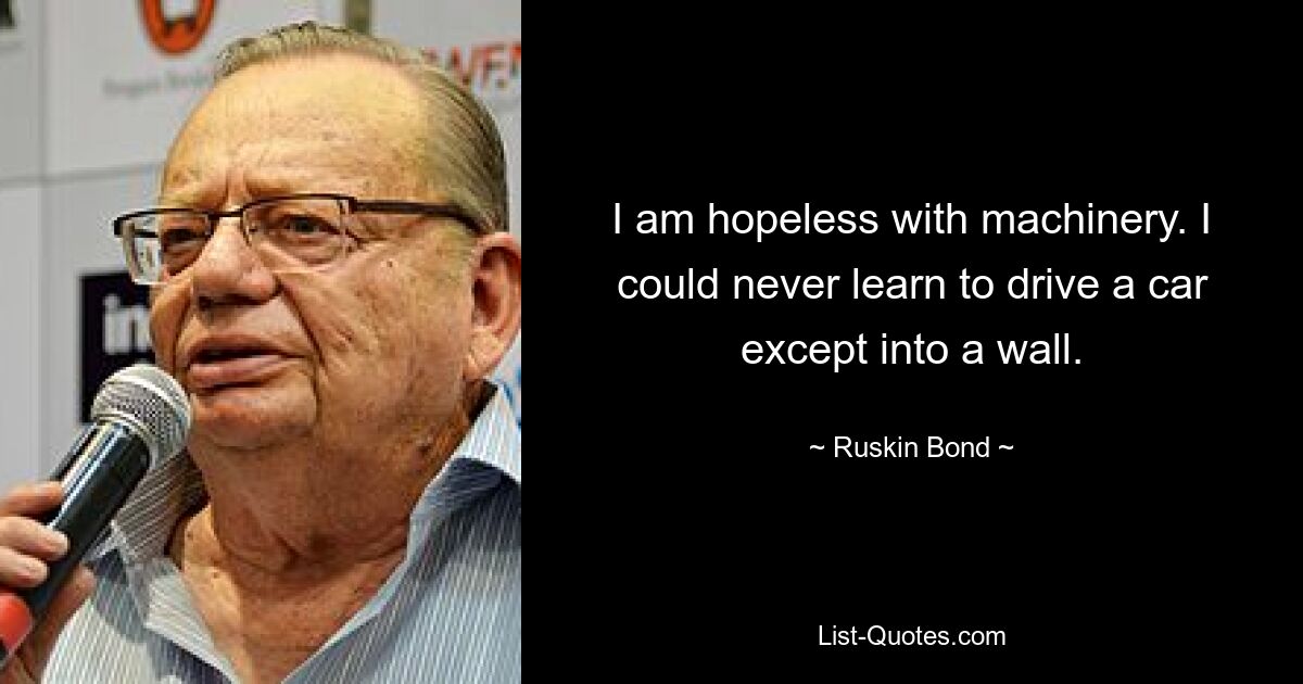 I am hopeless with machinery. I could never learn to drive a car except into a wall. — © Ruskin Bond