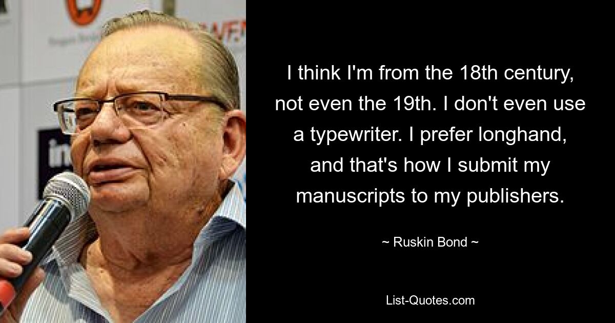 I think I'm from the 18th century, not even the 19th. I don't even use a typewriter. I prefer longhand, and that's how I submit my manuscripts to my publishers. — © Ruskin Bond