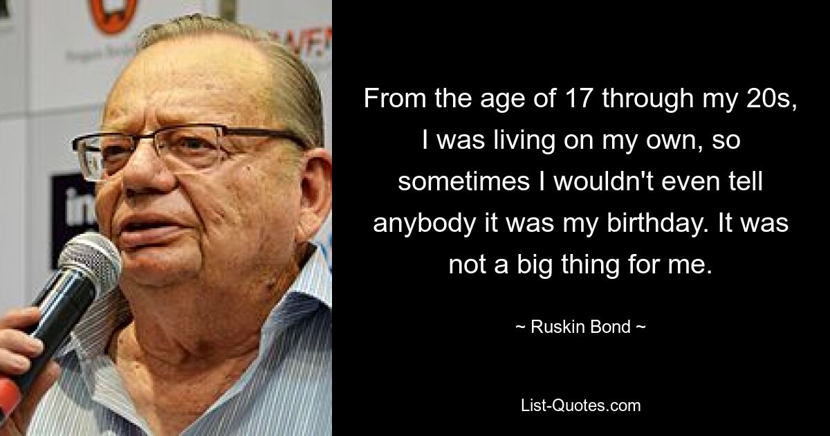 From the age of 17 through my 20s, I was living on my own, so sometimes I wouldn't even tell anybody it was my birthday. It was not a big thing for me. — © Ruskin Bond