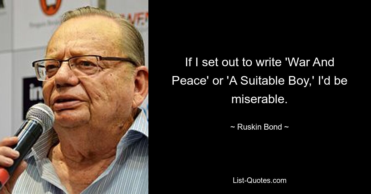 If I set out to write 'War And Peace' or 'A Suitable Boy,' I'd be miserable. — © Ruskin Bond