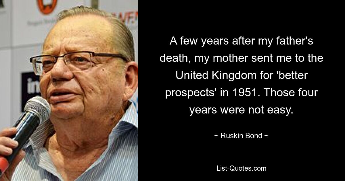 A few years after my father's death, my mother sent me to the United Kingdom for 'better prospects' in 1951. Those four years were not easy. — © Ruskin Bond