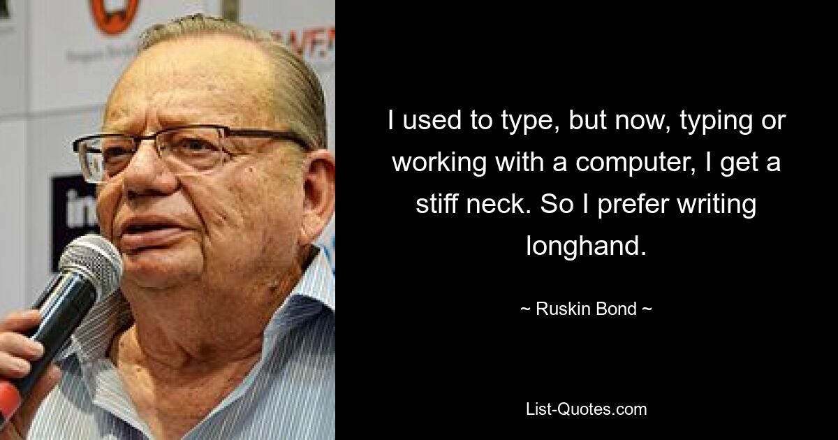 I used to type, but now, typing or working with a computer, I get a stiff neck. So I prefer writing longhand. — © Ruskin Bond