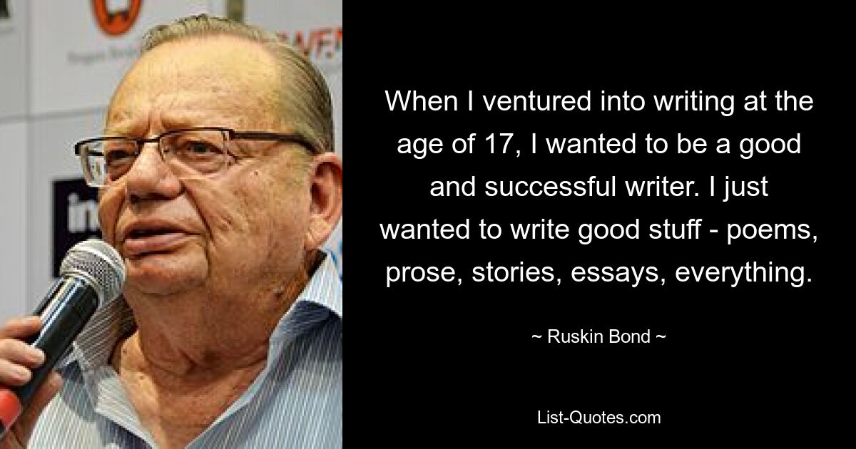 When I ventured into writing at the age of 17, I wanted to be a good and successful writer. I just wanted to write good stuff - poems, prose, stories, essays, everything. — © Ruskin Bond