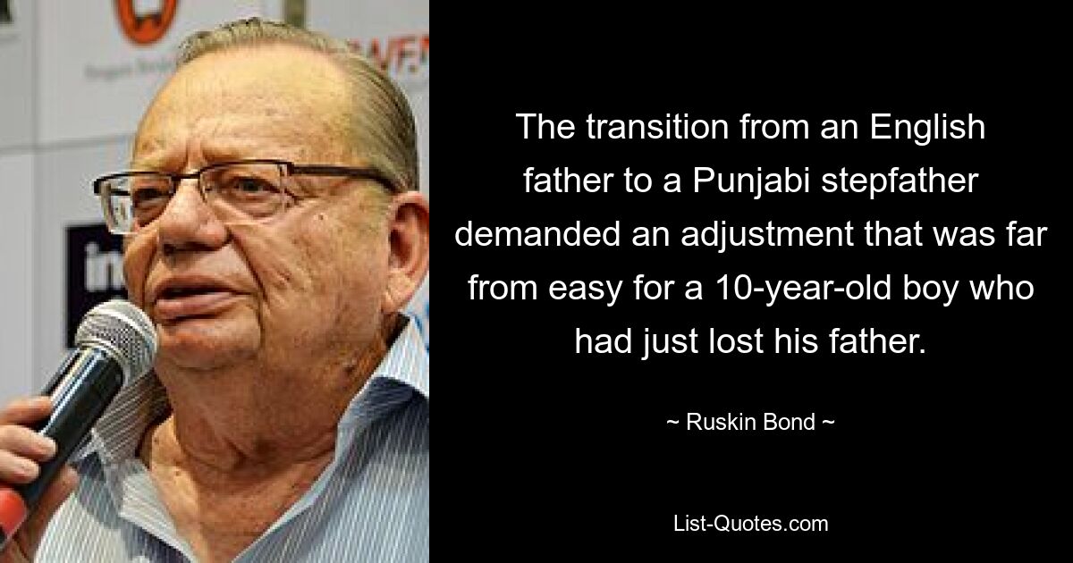 The transition from an English father to a Punjabi stepfather demanded an adjustment that was far from easy for a 10-year-old boy who had just lost his father. — © Ruskin Bond