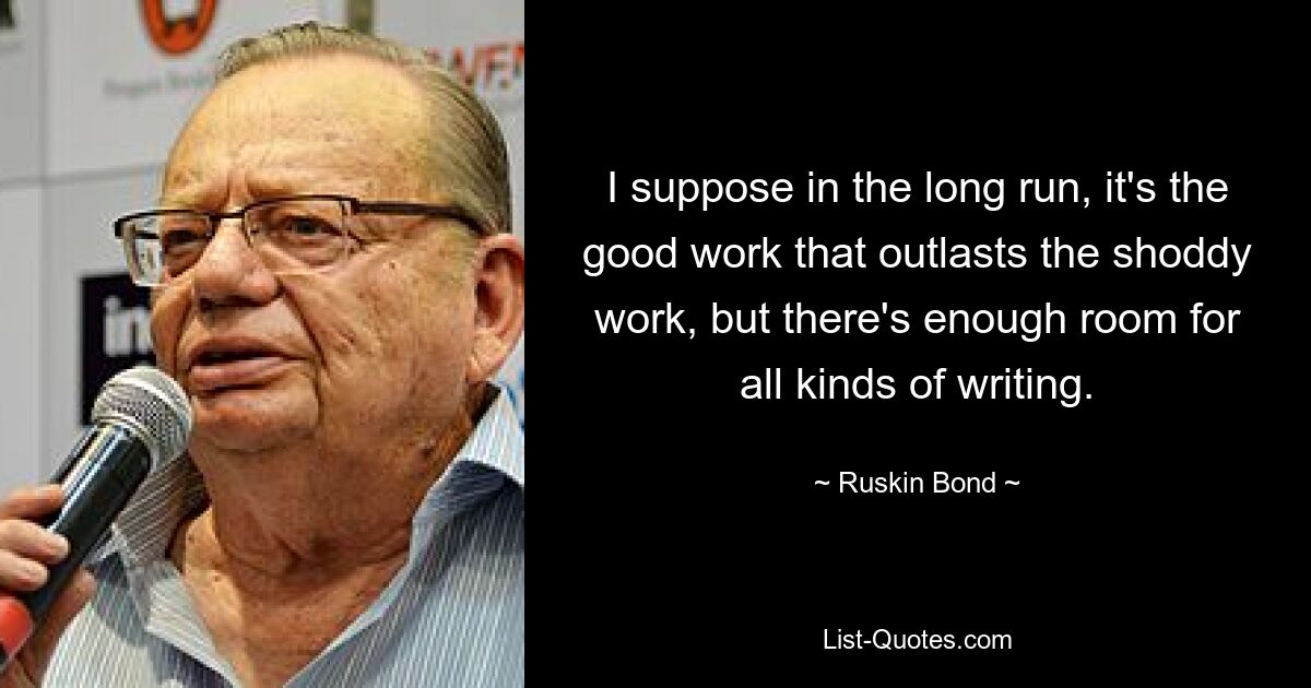 I suppose in the long run, it's the good work that outlasts the shoddy work, but there's enough room for all kinds of writing. — © Ruskin Bond