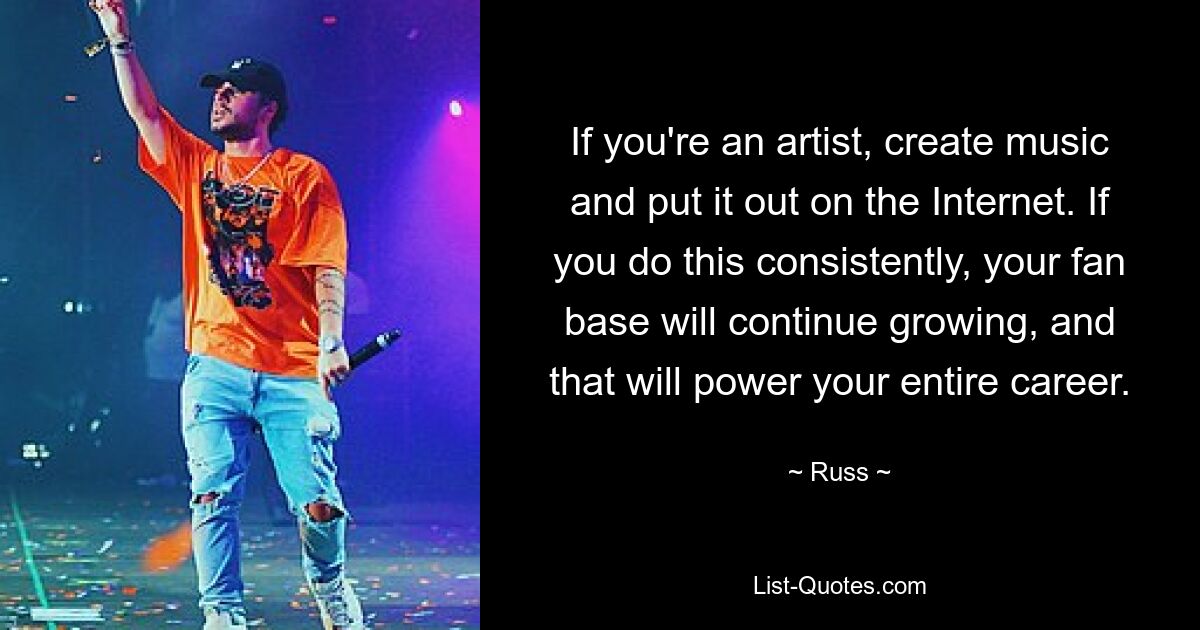 If you're an artist, create music and put it out on the Internet. If you do this consistently, your fan base will continue growing, and that will power your entire career. — © Russ