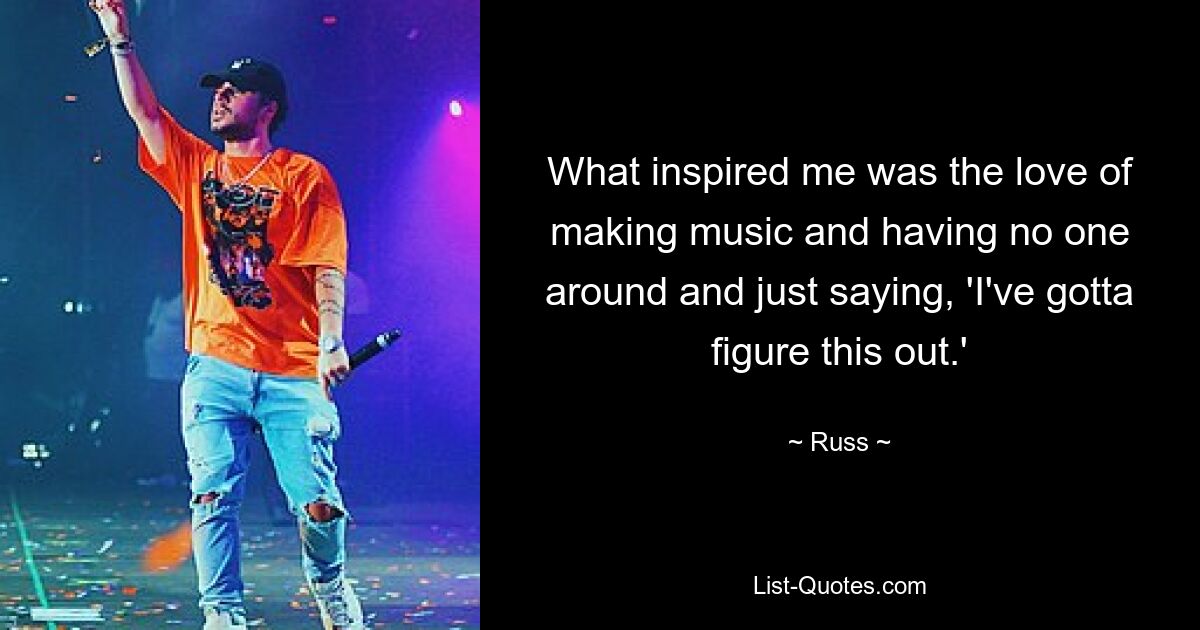 What inspired me was the love of making music and having no one around and just saying, 'I've gotta figure this out.' — © Russ