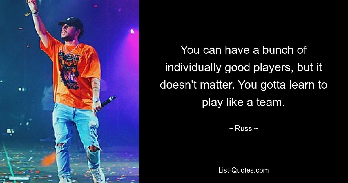 You can have a bunch of individually good players, but it doesn't matter. You gotta learn to play like a team. — © Russ