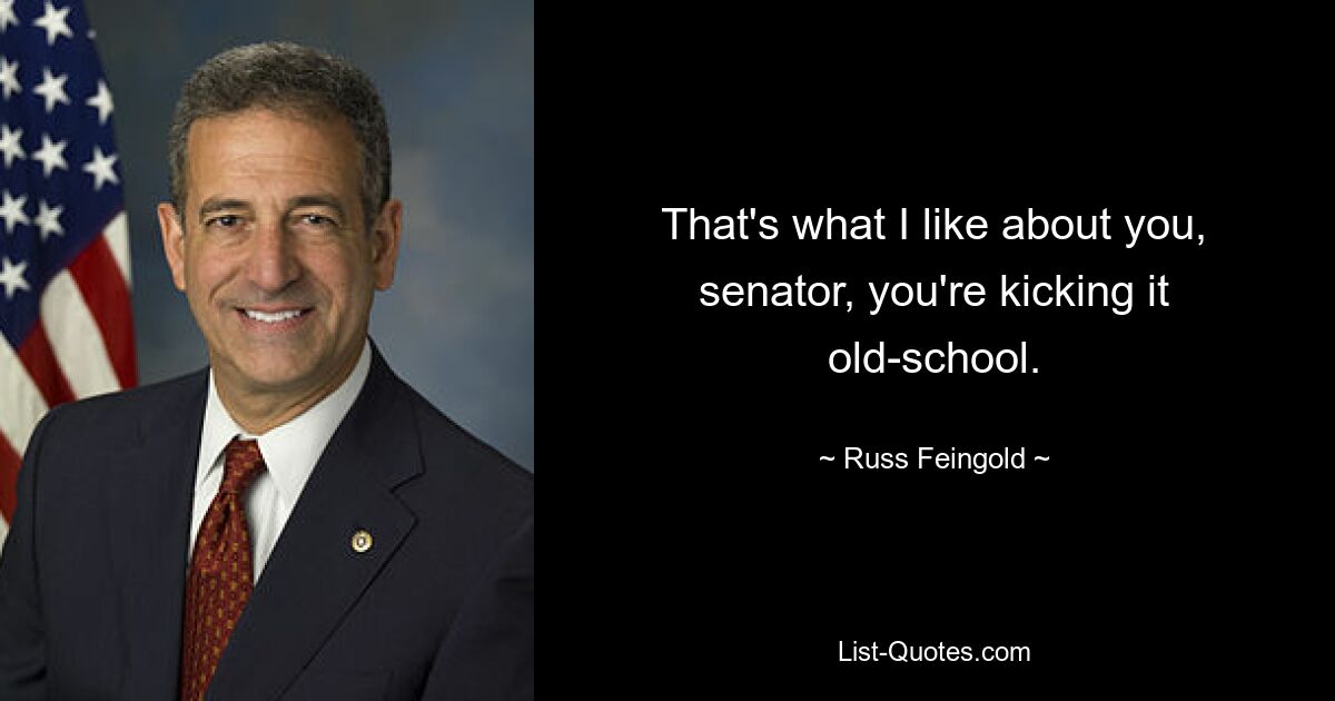 That's what I like about you, senator, you're kicking it old-school. — © Russ Feingold