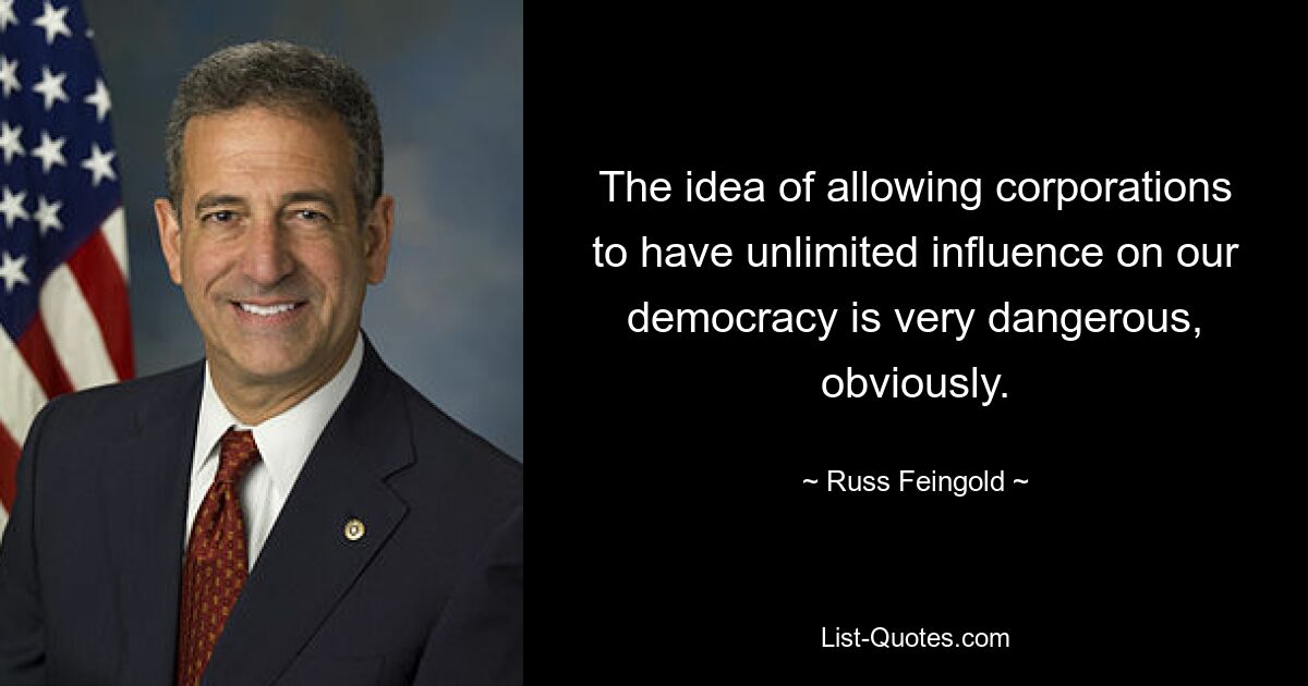 The idea of allowing corporations to have unlimited influence on our democracy is very dangerous, obviously. — © Russ Feingold