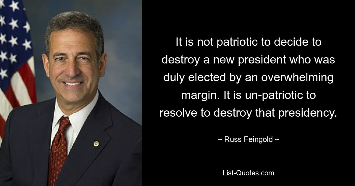 It is not patriotic to decide to destroy a new president who was duly elected by an overwhelming margin. It is un-patriotic to resolve to destroy that presidency. — © Russ Feingold