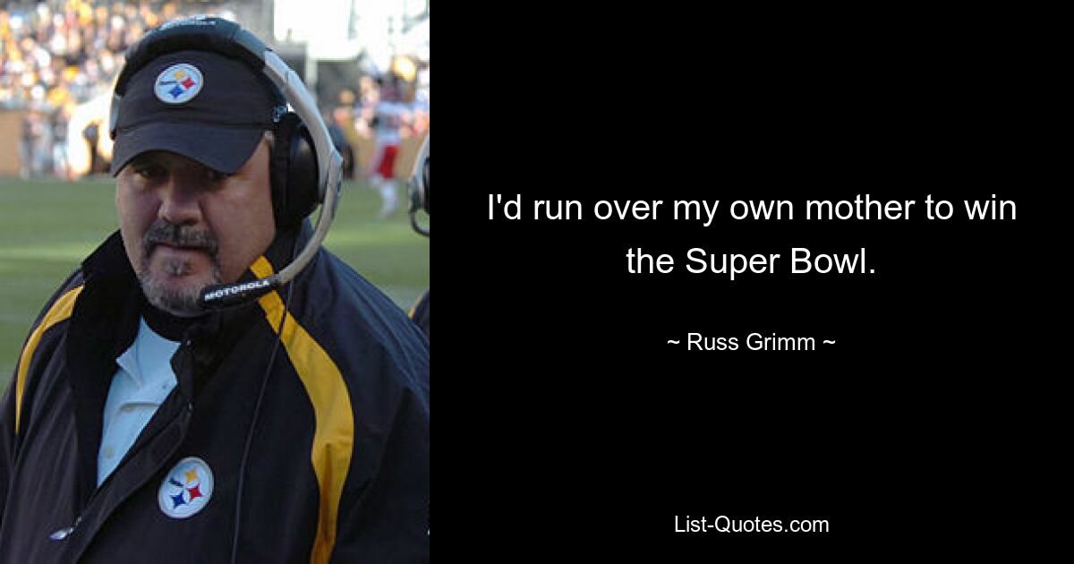 I'd run over my own mother to win the Super Bowl. — © Russ Grimm