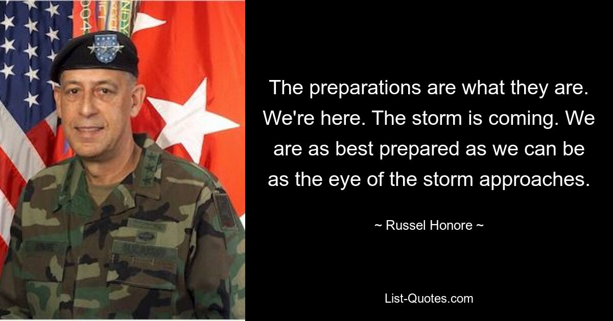 The preparations are what they are. We're here. The storm is coming. We are as best prepared as we can be as the eye of the storm approaches. — © Russel Honore