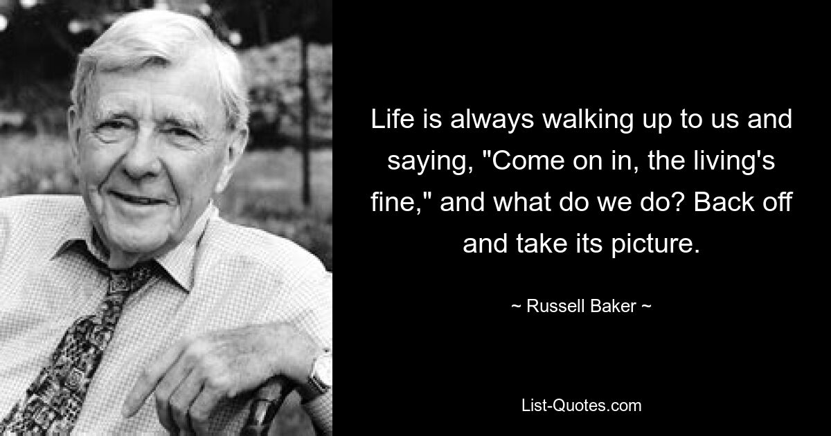 Life is always walking up to us and saying, "Come on in, the living's fine," and what do we do? Back off and take its picture. — © Russell Baker